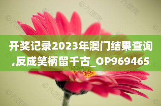 开奖记录2023年澳门结果查询,反成笑柄留千古_OP969465