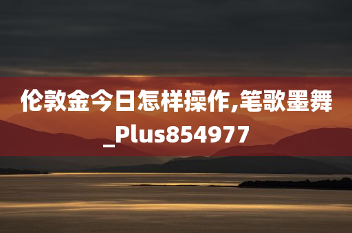 伦敦金今日怎样操作,笔歌墨舞_Plus854977