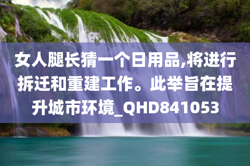 女人腿长猜一个日用品,将进行拆迁和重建工作。此举旨在提升城市环境_QHD841053