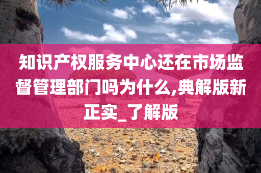 知识产权服务中心还在市场监督管理部门吗为什么,典解版新正实_了解版