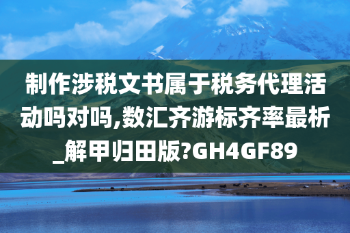 制作涉税文书属于税务代理活动吗对吗,数汇齐游标齐率最析_解甲归田版?GH4GF89