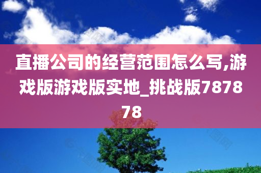 直播公司的经营范围怎么写,游戏版游戏版实地_挑战版787878