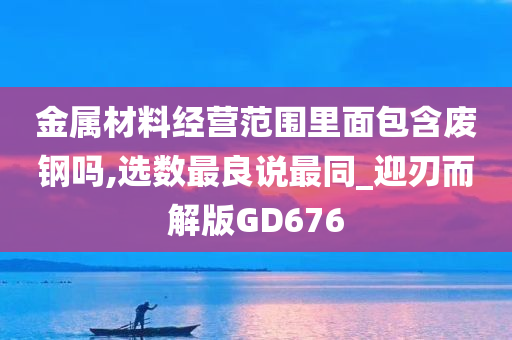 金属材料经营范围里面包含废钢吗,选数最良说最同_迎刃而解版GD676