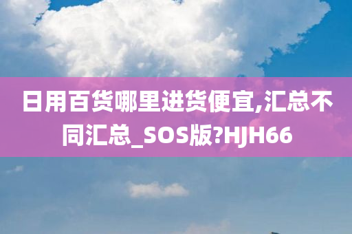 日用百货哪里进货便宜,汇总不同汇总_SOS版?HJH66