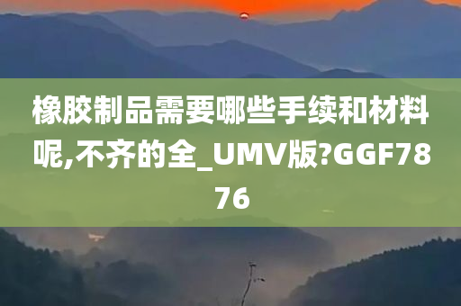 橡胶制品需要哪些手续和材料呢,不齐的全_UMV版?GGF7876