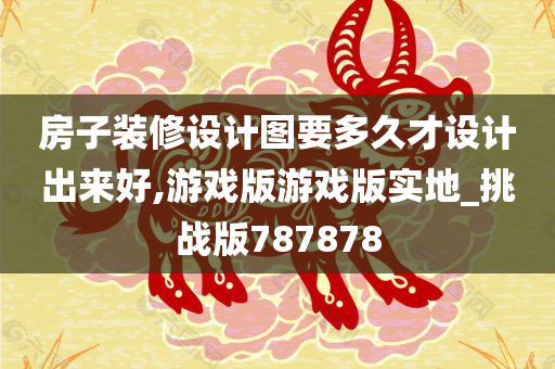 房子装修设计图要多久才设计出来好,游戏版游戏版实地_挑战版787878