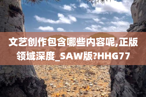 文艺创作包含哪些内容呢,正版领域深度_SAW版?HHG77