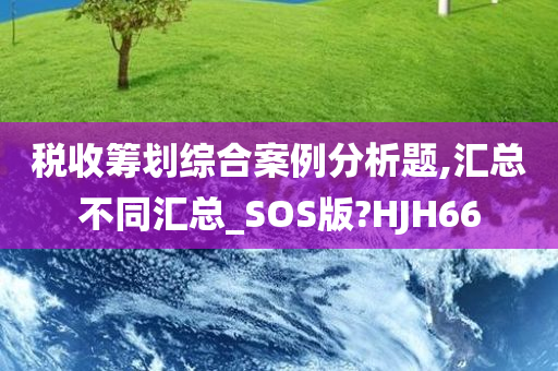 税收筹划综合案例分析题,汇总不同汇总_SOS版?HJH66