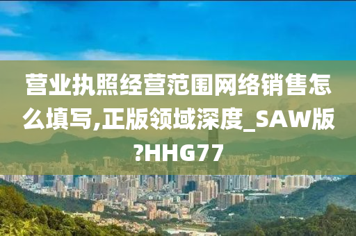 营业执照经营范围网络销售怎么填写,正版领域深度_SAW版?HHG77