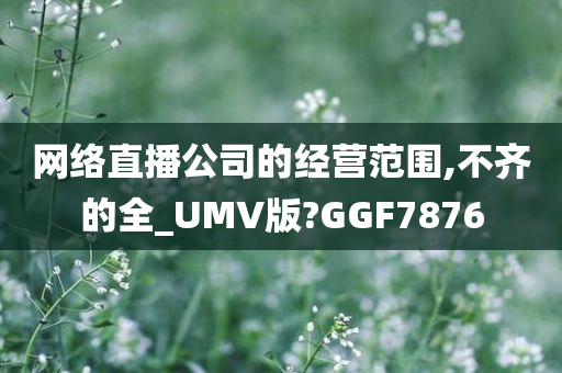 网络直播公司的经营范围,不齐的全_UMV版?GGF7876