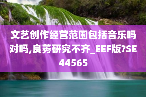 文艺创作经营范围包括音乐吗对吗,良莠研究不齐_EEF版?SE44565