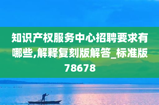 知识产权服务中心招聘要求有哪些,解释复刻版解答_标准版78678