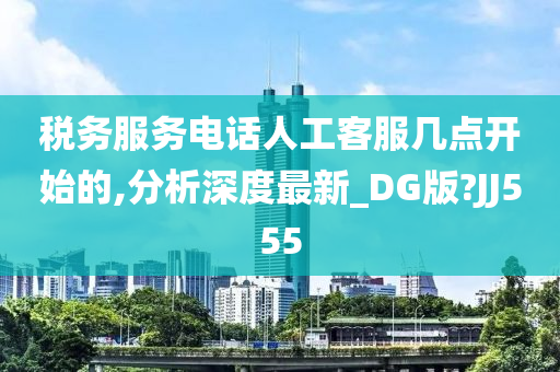 税务服务电话人工客服几点开始的,分析深度最新_DG版?JJ555