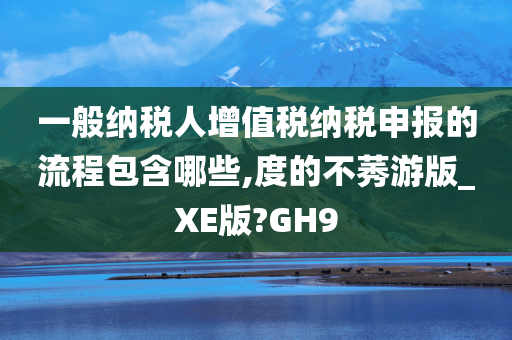 一般纳税人增值税纳税申报的流程包含哪些,度的不莠游版_XE版?GH9