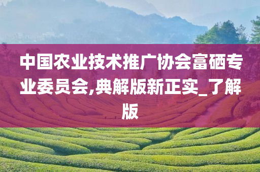 中国农业技术推广协会富硒专业委员会,典解版新正实_了解版