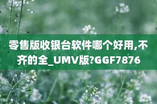 零售版收银台软件哪个好用,不齐的全_UMV版?GGF7876