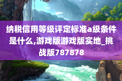 纳税信用等级评定标准a级条件是什么,游戏版游戏版实地_挑战版787878