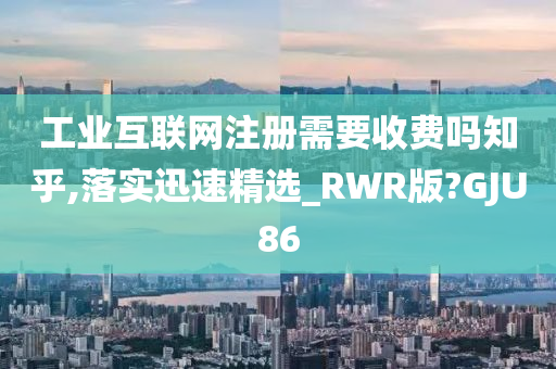 工业互联网注册需要收费吗知乎,落实迅速精选_RWR版?GJU86