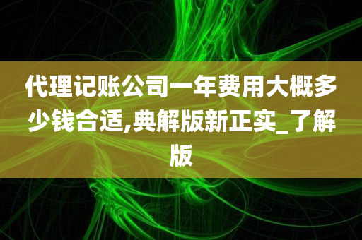 代理记账公司一年费用大概多少钱合适,典解版新正实_了解版