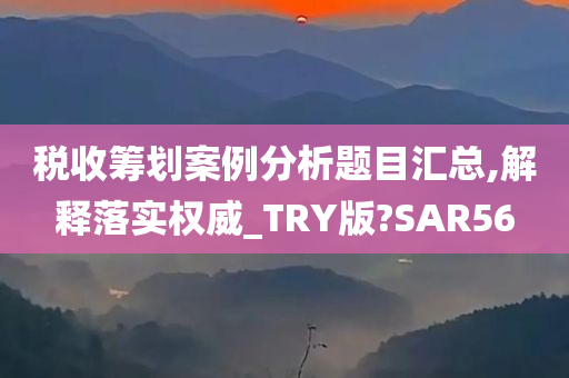 税收筹划案例分析题目汇总,解释落实权威_TRY版?SAR56