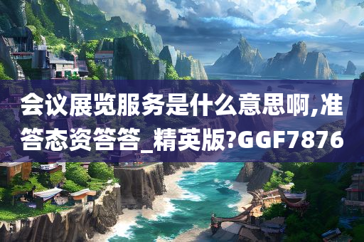 会议展览服务是什么意思啊,准答态资答答_精英版?GGF7876