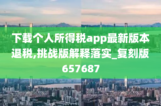 下载个人所得税app最新版本退税,挑战版解释落实_复刻版657687